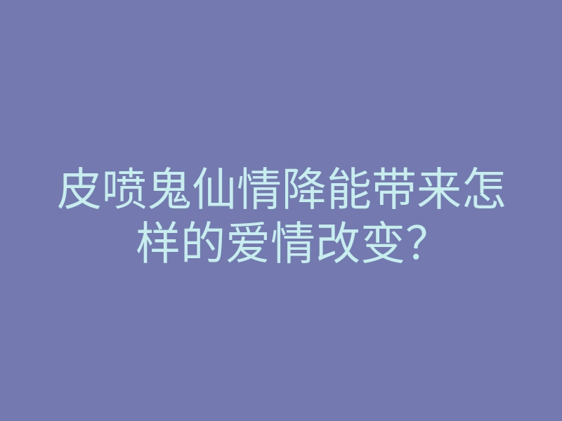 皮喷鬼仙情降能带来怎样的爱情改变?