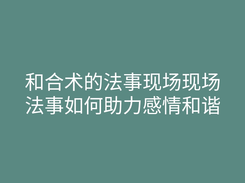 和合术的法事现场现场法事如何助力感情和谐