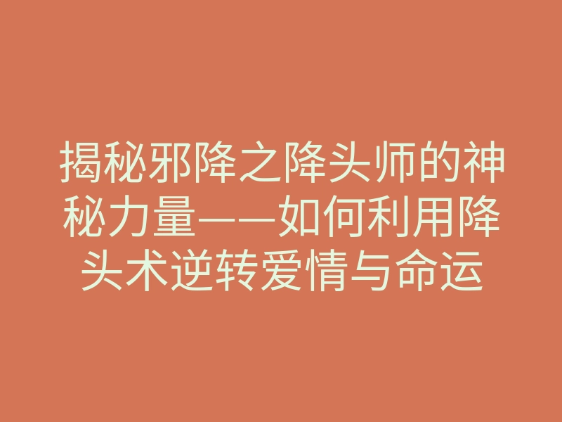 揭秘邪降之降头师的神秘力量——如何利用降头术逆转爱情与命运