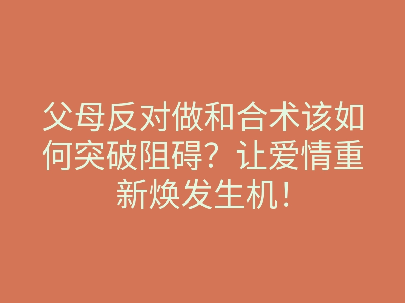父母反对做和合术该如何突破阻碍？让爱情重新焕发生机！