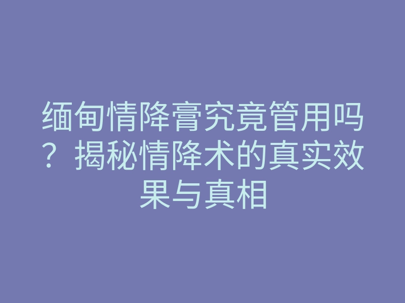 缅甸情降膏究竟管用吗?揭秘情降术的真实效果与真相