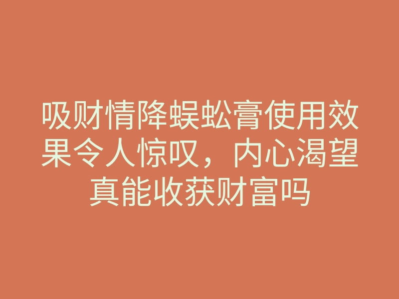 吸财情降蜈蚣膏使用效果令人惊叹,内心渴望真能收获财富吗