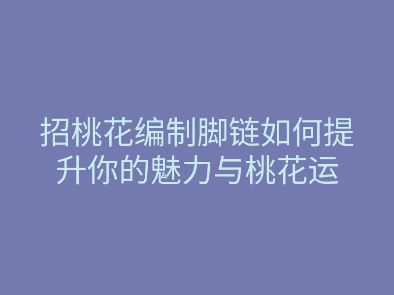 招桃花编制脚链如何提升你的魅力与桃花运