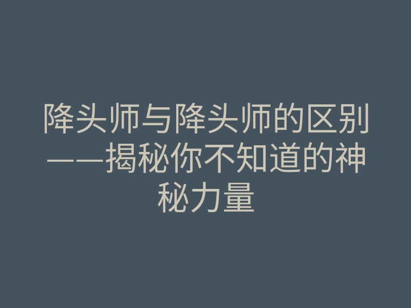 降头师与降头师的区别——揭秘你不知道的神秘力量