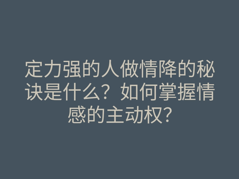 定力强的人做情降的秘诀是什么？如何掌握情感的主动权？
