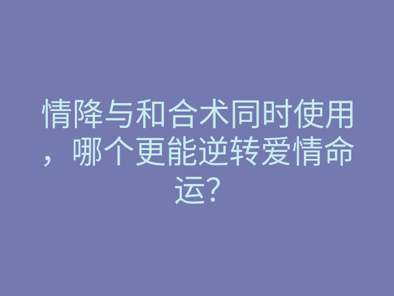 情降与和合术同时使用,哪个更能逆转爱情命运?