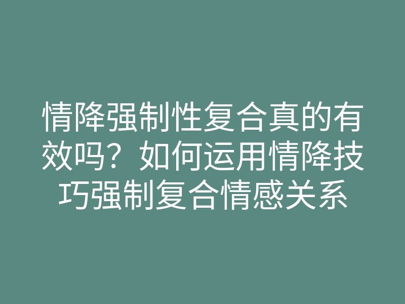 情降强制性复合真的有效吗?如何运用情降技巧强制复合情感关系