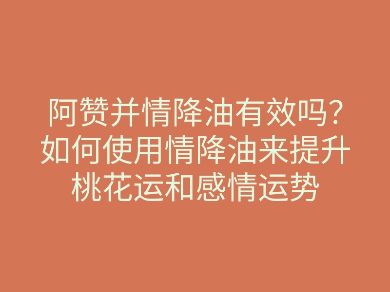 阿赞并情降油有效吗?如何使用情降油来提升桃花运和感情运势