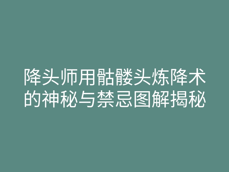 降头师用骷髅头炼降术的神秘与禁忌图解揭秘