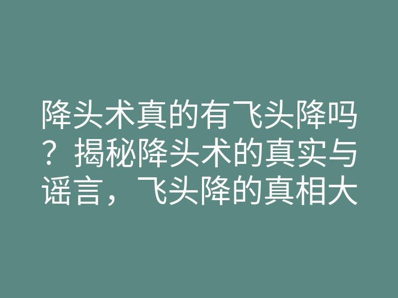 降头术真的有飞头降吗?揭秘降头术的真实与谣言,飞头降的真相大探讨