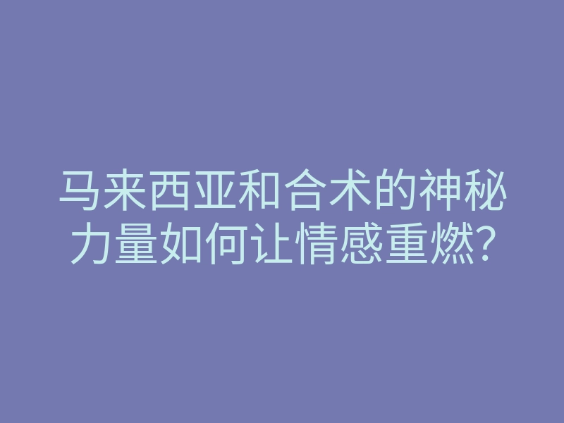 马来西亚和合术的神秘力量如何让情感重燃?
