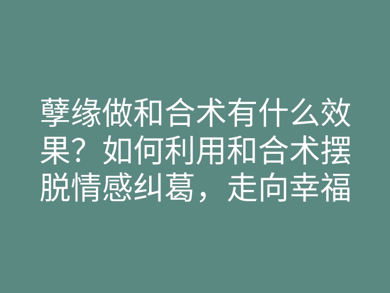 孽缘做和合术有什么效果?如何利用和合术摆脱情感纠葛,走向幸福人生