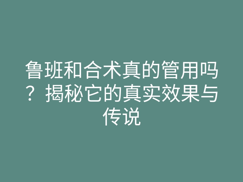 鲁班和合术真的管用吗?揭秘它的真实效果与传说