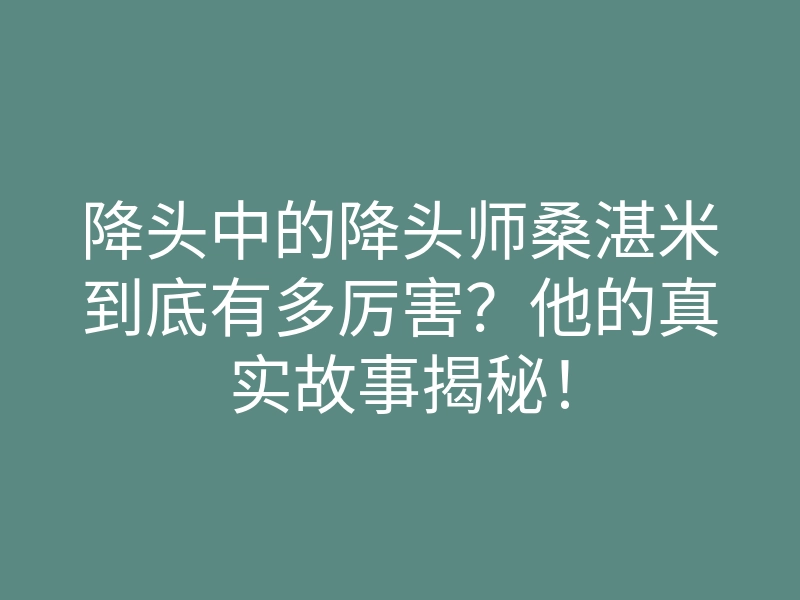 降头中的降头师桑湛米到底有多厉害?他的真实故事揭秘!