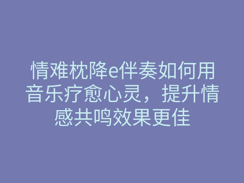 情难枕降e伴奏如何用音乐疗愈心灵,提升情感共鸣效果更佳