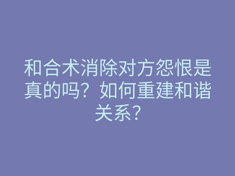 和合术消除对方怨恨是真的吗?如何重建和谐关系?