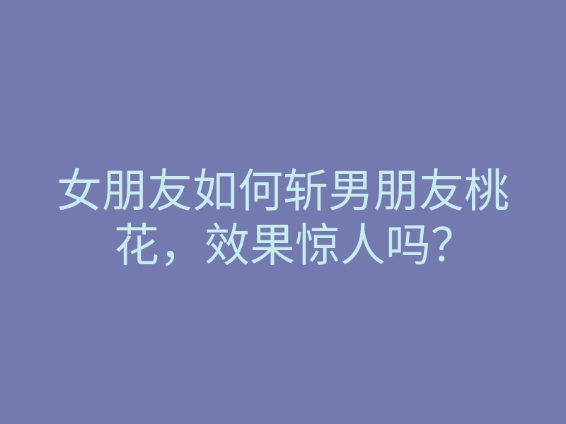 女朋友如何斩男朋友桃花,效果惊人吗?