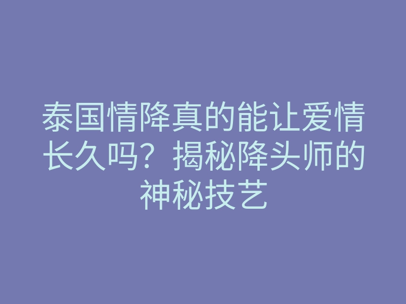 泰国情降真的能让爱情长久吗？揭秘降头师的神秘技艺
