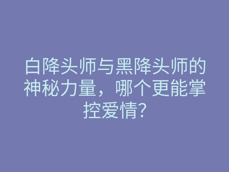 白降头师与黑降头师的神秘力量,哪个更能掌控爱情?