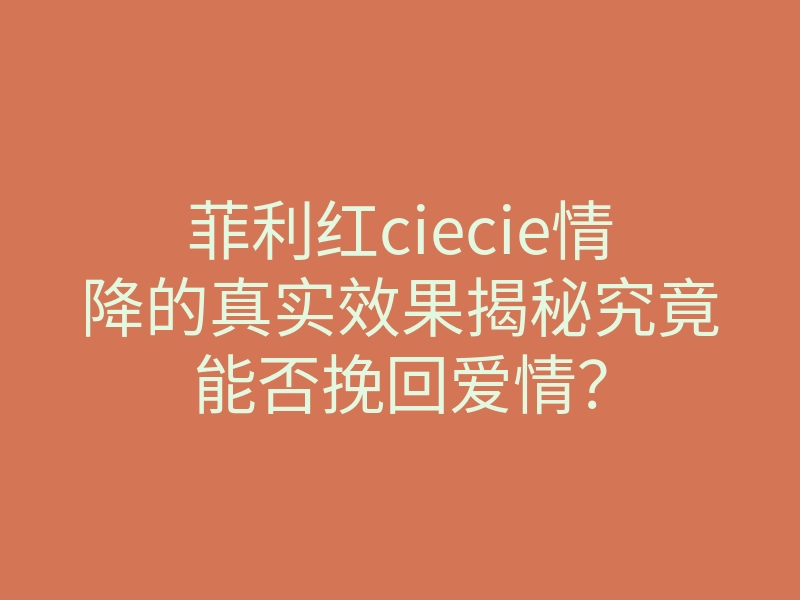 菲利红ciecie情降的真实效果揭秘究竟能否挽回爱情？
