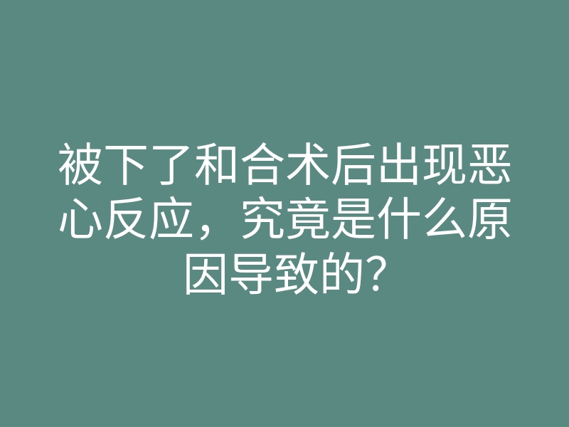 被下了和合术后出现恶心反应,究竟是什么原因导致的?