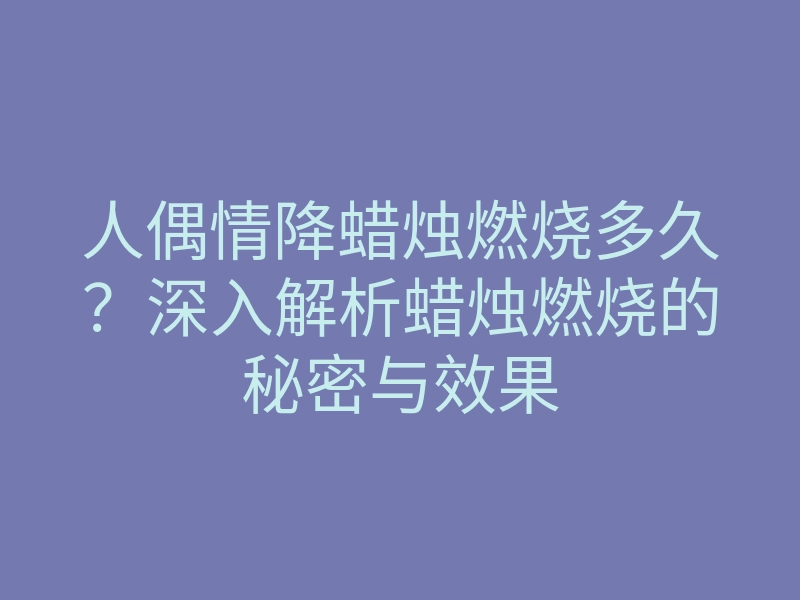 人偶情降蜡烛燃烧多久?深入解析蜡烛燃烧的秘密与效果