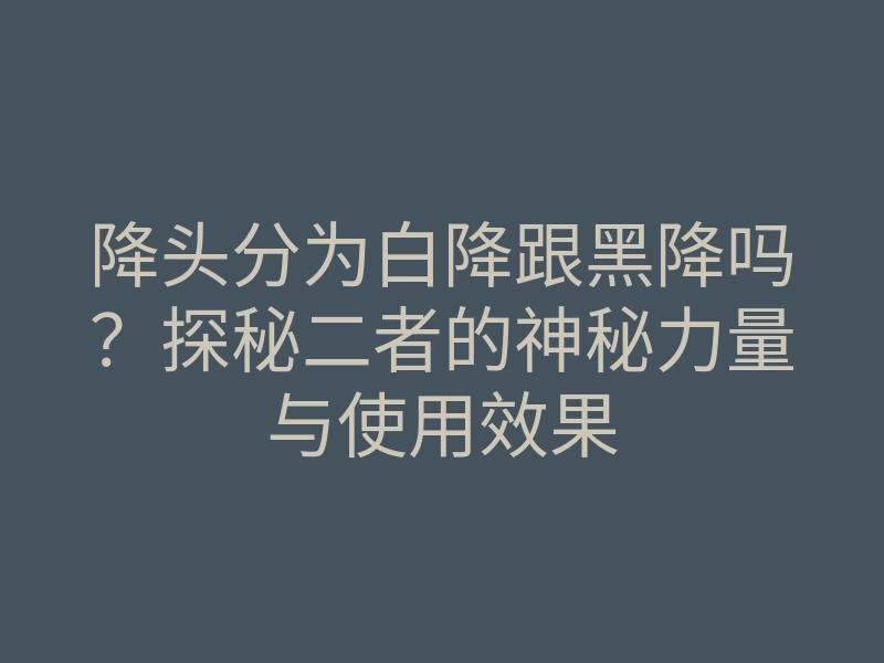 降头分为白降跟黑降吗?探秘二者的神秘力量与使用效果