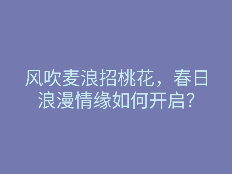 风吹麦浪招桃花，春日浪漫情缘如何开启？