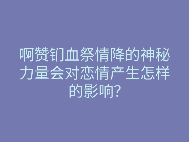啊赞钔血祭情降的神秘力量会对恋情产生怎样的影响?