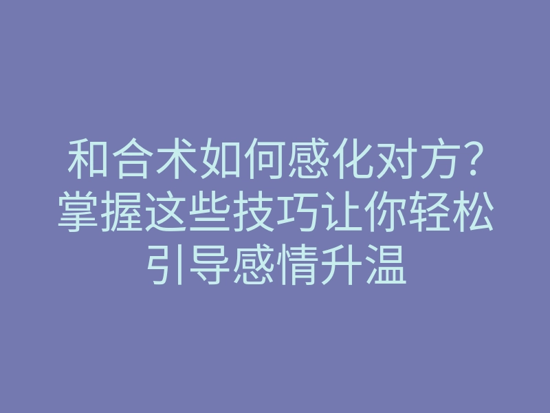 和合术如何感化对方?掌握这些技巧让你轻松引导感情升温