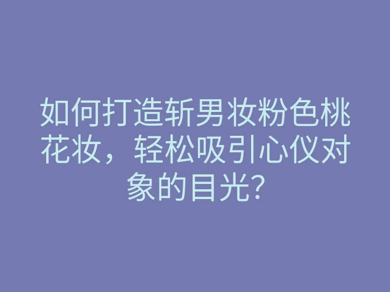 如何打造斩男妆粉色桃花妆，轻松吸引心仪对象的目光？