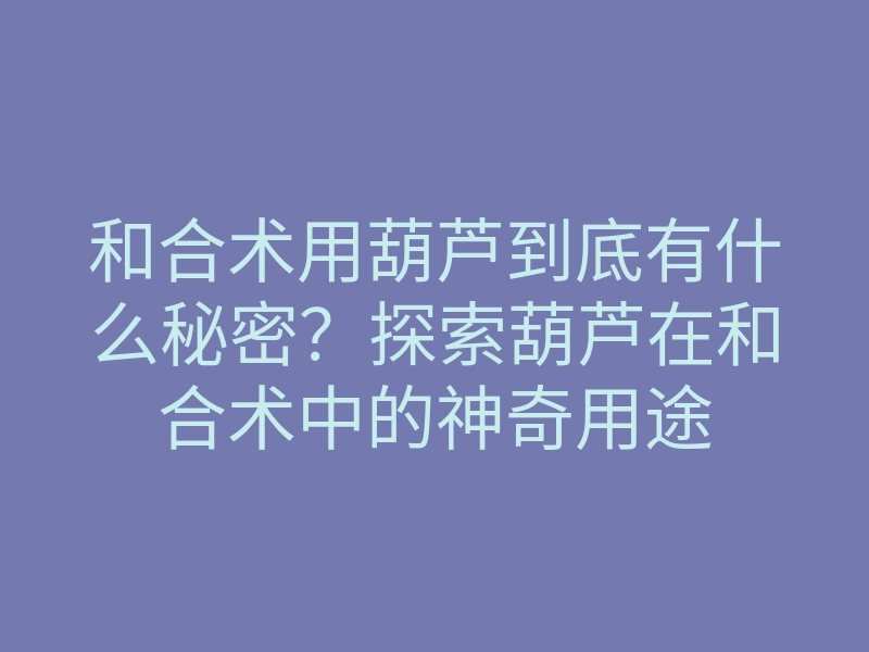 和合术用葫芦到底有什么秘密?探索葫芦在和合术中的神奇用途