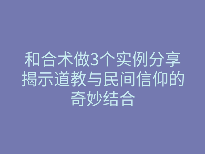 和合术做3个实例分享揭示道教与民间信仰的奇妙结合