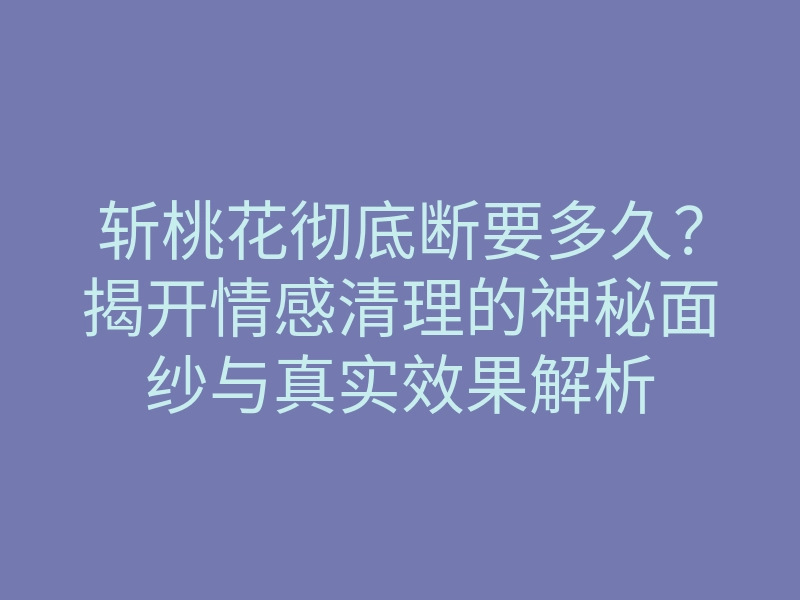 斩桃花彻底断要多久?揭开情感清理的神秘面纱与真实效果解析