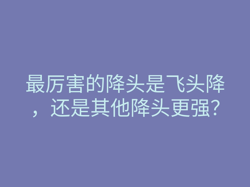 最厉害的降头是飞头降,还是其他降头更强?