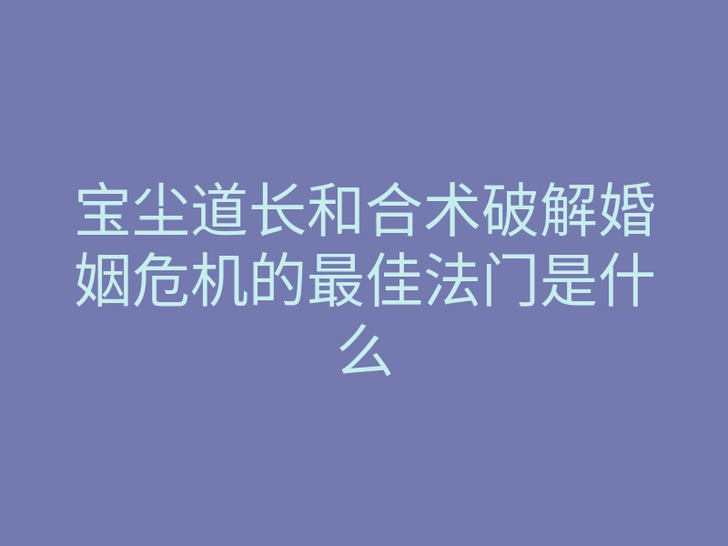 宝尘道长和合术破解婚姻危机的最佳法门是什么