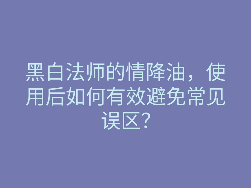 黑白法师的情降油,使用后如何有效避免常见误区?