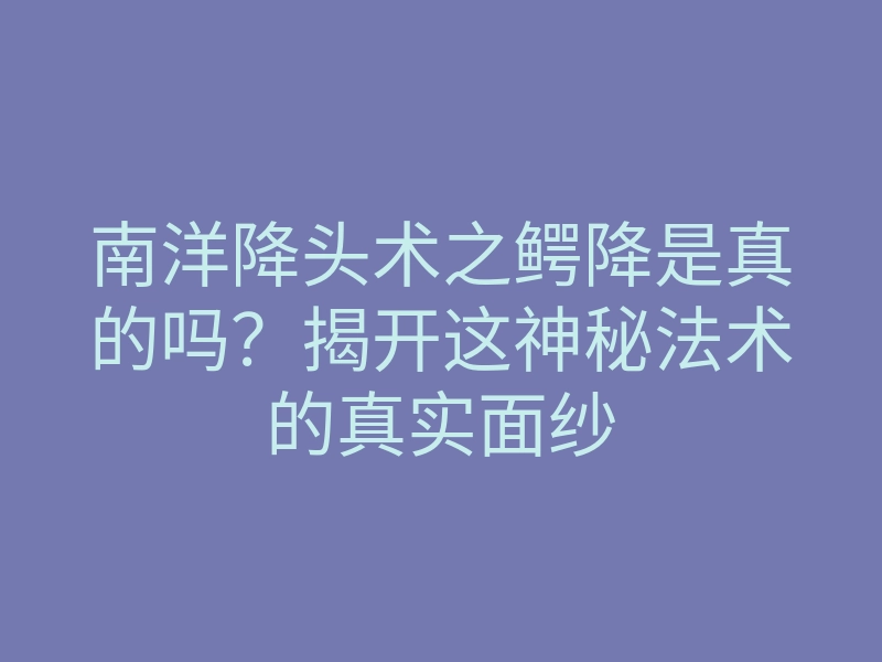 南洋降头术之鳄降是真的吗?揭开这神秘法术的真实面纱
