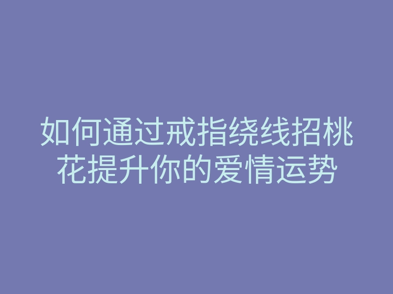 如何通过戒指绕线招桃花提升你的爱情运势