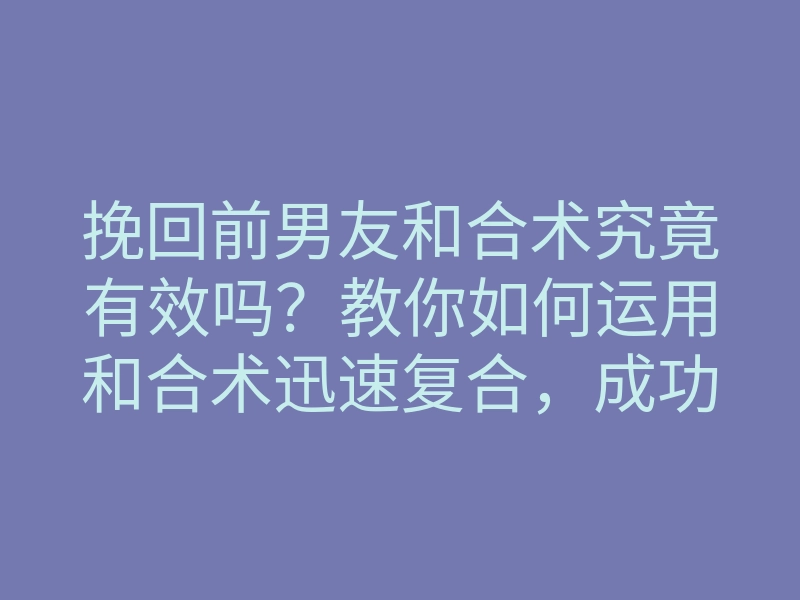 挽回前男友和合术究竟有效吗?教你如何运用和合术迅速复合,成功挽回前任!