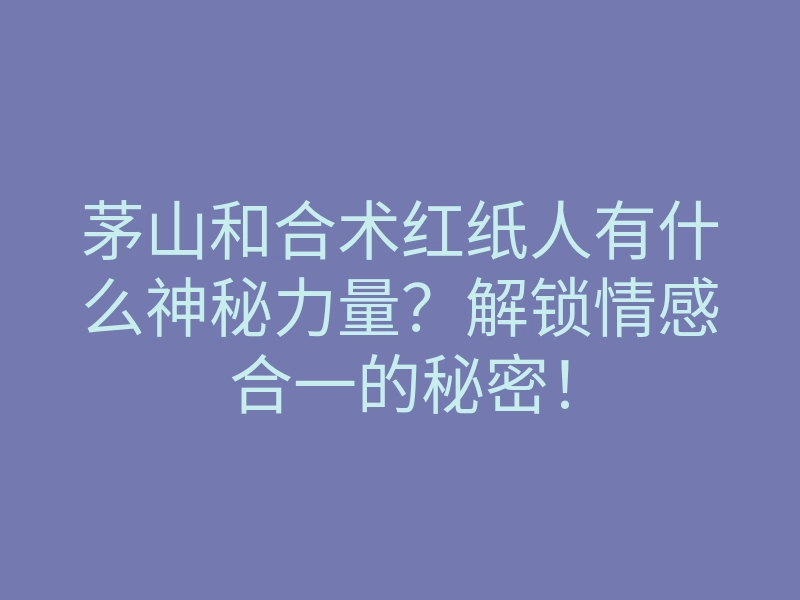 茅山和合术红纸人有什么神秘力量?解锁情感合一的秘密!