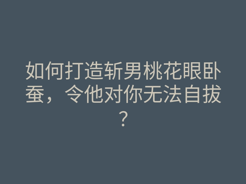 如何打造斩男桃花眼卧蚕，令他对你无法自拔？