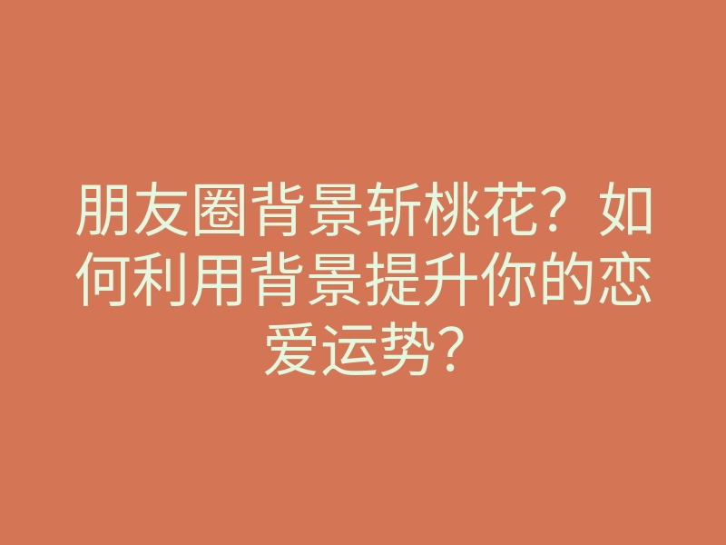 朋友圈背景斩桃花?如何利用背景提升你的恋爱运势?