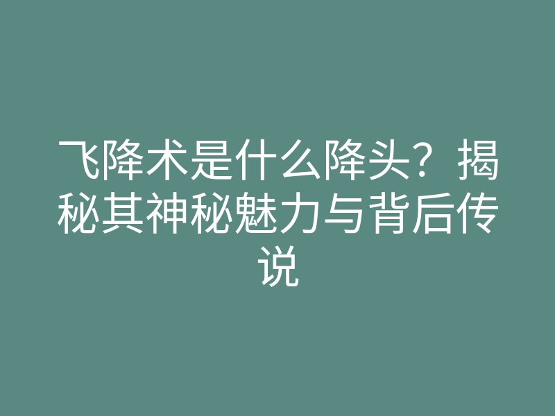 飞降术是什么降头?揭秘其神秘魅力与背后传说