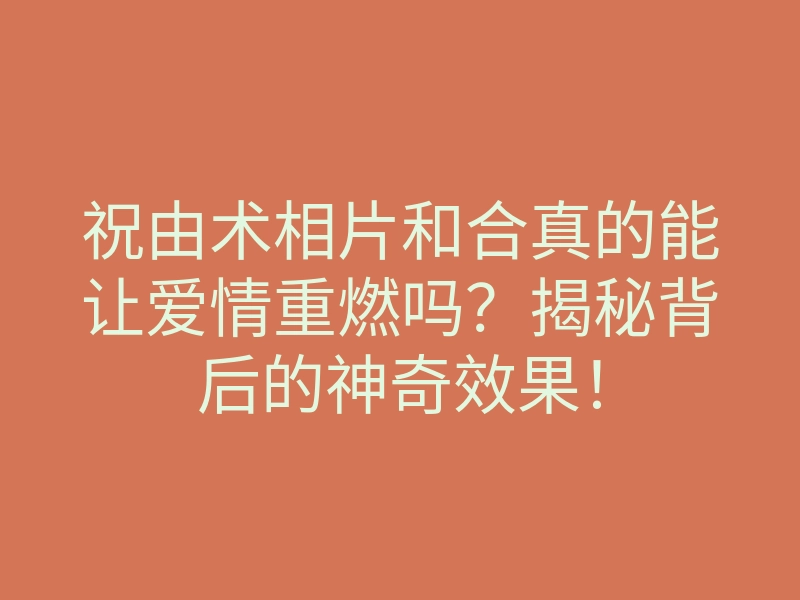 祝由术相片和合真的能让爱情重燃吗?揭秘背后的神奇效果!