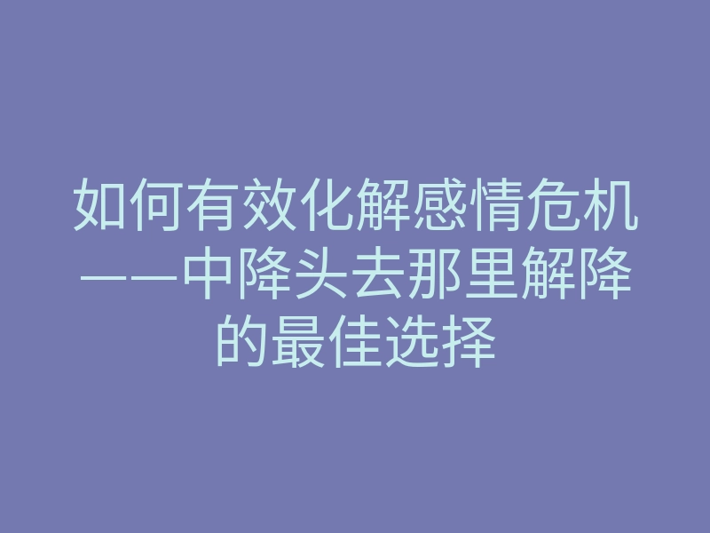 如何有效化解感情危机——中降头去那里解降的最佳选择