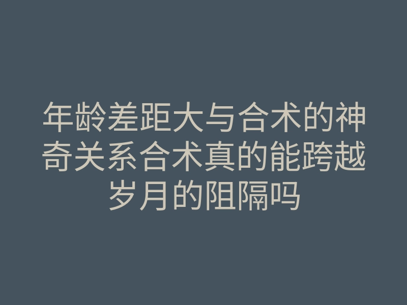 年龄差距大与合术的神奇关系合术真的能跨越岁月的阻隔吗