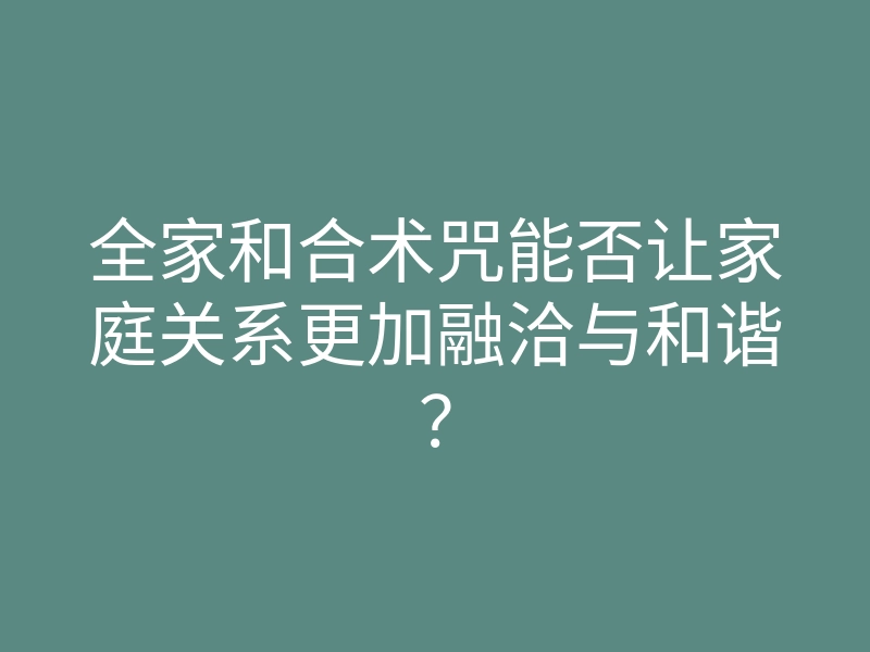 全家和合术咒能否让家庭关系更加融洽与和谐?