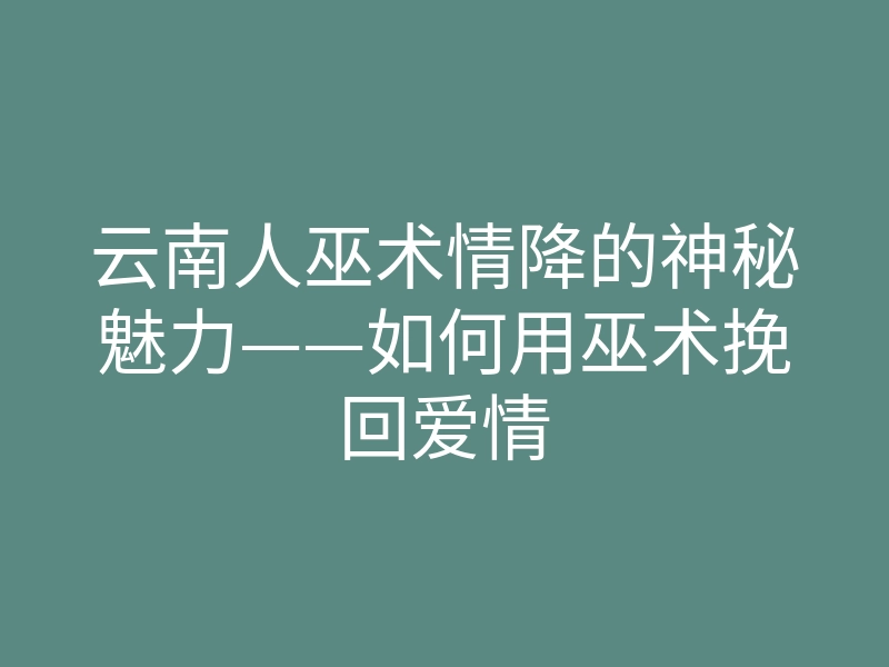 云南人巫术情降的神秘魅力——如何用巫术挽回爱情