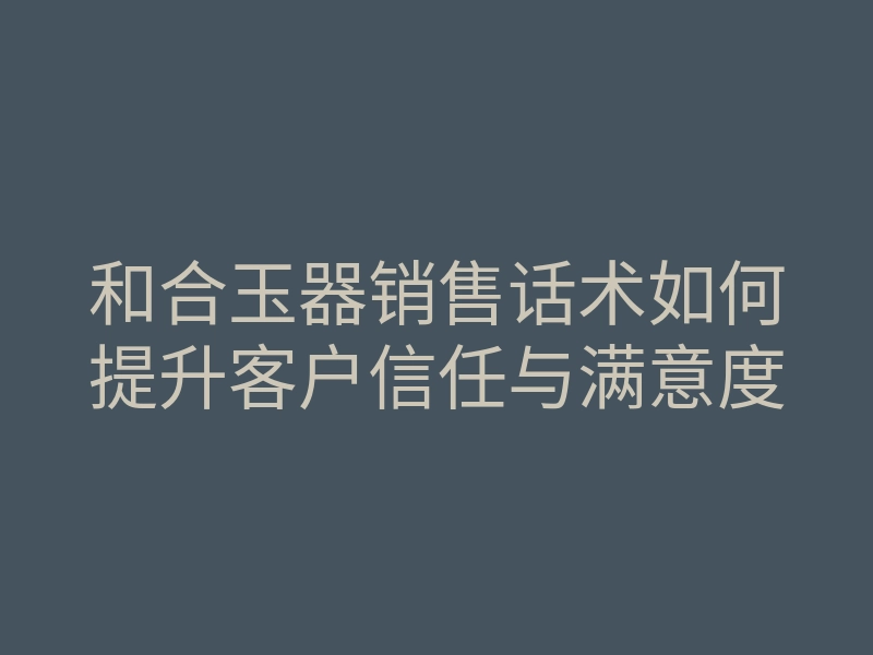 和合玉器销售话术如何提升客户信任与满意度